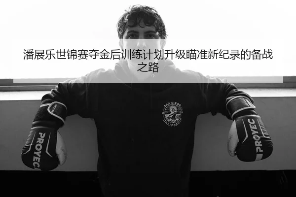 潘展乐世锦赛夺金后训练计划升级瞄准新纪录的备战之路
