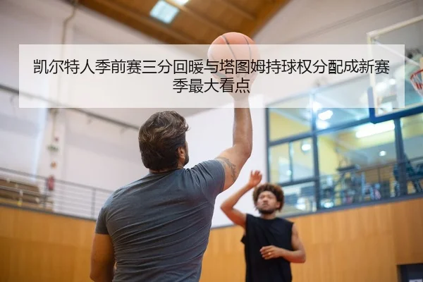 凯尔特人季前赛三分回暖与塔图姆持球权分配成新赛季最大看点